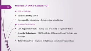 29
Omission Of OECD Guideline 434
 Official Deletion
• Deleted in 2014 by OECD
• Encouraged by international efforts to reduce animal testing
 Reasons For Omission
• Low Regulatory Uptake – Rarely used by industry or regulatory bodies
• Scientific Redundancy – OECD guideline 402 ( Acute Dermal Toxicity) was
sufficient
• Better Alternatives – Emphasis shifted to non animal or in vitro methods
 