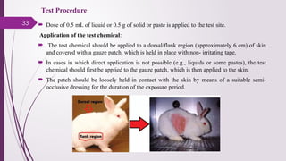 33  Dose of 0.5 mL of liquid or 0.5 g of solid or paste is applied to the test site.
Application of the test chemical:
 The test chemical should be applied to a dorsal/flank region (approximately 6 cm) of skin
and covered with a gauze patch, which is held in place with non- irritating tape.
 In cases in which direct application is not possible (e.g., liquids or some pastes), the test
chemical should first be applied to the gauze patch, which is then applied to the skin.
 The patch should be loosely held in contact with the skin by means of a suitable semi-
occlusive dressing for the duration of the exposure period.
Test Procedure
 