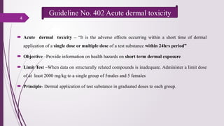 4
 Acute dermal toxicity – “It is the adverse effects occurring within a short time of dermal
application of a single dose or multiple dose of a test substance within 24hrs period”
 Objective –Provide information on health hazards on short term dermal exposure
 Limit Test –When data on structurally related compounds is inadequate. Administer a limit dose
of at least 2000 mg/kg to a single group of 5males and 5 females
 Principle- Dermal application of test substance in graduated doses to each group.
Guideline No. 402 Acute dermal toxicity
 