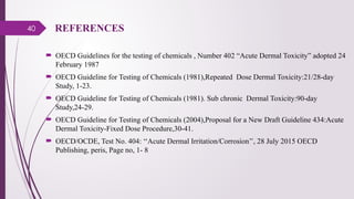 40 REFERENCES
 OECD Guidelines for the testing of chemicals , Number 402 “Acute Dermal Toxicity” adopted 24
February 1987
 OECD Guideline for Testing of Chemicals (1981),Repeated Dose Dermal Toxicity:21/28-day
Study, 1-23.
 OECD Guideline for Testing of Chemicals (1981). Sub chronic Dermal Toxicity:90-day
Study,24-29.
 OECD Guideline for Testing of Chemicals (2004),Proposal for a New Draft Guideline 434:Acute
Dermal Toxicity-Fixed Dose Procedure,30-41.
 OECD/OCDE, Test No. 404: ‘‘Acute Dermal Irritation/Corrosion’’, 28 July 2015 OECD
Publishing, peris, Page no, 1- 8
 
