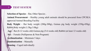 5
Selection of Species – Rat, Other Species .
Animal Procurement – Healthy young adult animals should be procured from CPCSEA
approved Animal Breeding Facility
Body Weight – Rat body weight (200g-300g), Guinea pig body weight (350g-450g),
Rabbit body weight (1.5kg-3.0kg)
Age – Rat (8-12 weeks old) Guinea pig (5-6 weeks old) Rabbit (at least 12 weeks old)
Sex - Female (Nulliparous & Non-Pregnant)
Acclimatization – Minimum 5 days
Randomization – Manually
Housing - Caged individually
TEST SYSTEM
 