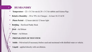 6
 Temperature – 22 ± 3 C for rats & 20 ± 3 C for rabbits and Guinea Pigs.
 Relative Humidity – 30 to 70% Air Changes – At least 10-15 ACH
 Photo Period – 12 hours dark & 12 hours light
 Bedding – Sterilized Paddy Husk
 Feed – Ad libitum
 Water – Ad libitum
 PREPARATION OF TEST ITEM
 Solids – Pulverized (if necessary) before used and moistened with distilled water or vehicle.
 Liquid – applied directly with out dilution.
HUSBANDRY
 