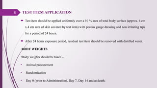 8 TEST ITEM APPLICATION
 Test item should be applied uniformly over a 10 % area of total body surface (approx. 4 cm
x 4 cm area of skin covered by test item) with porous gauge dressing and non irritating tape
for a period of 24 hours.
 After 24 hours exposure period, residual test item should be removed with distilled water.
BODY WEIGHTS
•Body weights should be taken –
• Animal procurement
• Randomization
• Day 0 (prior to Administration), Day 7, Day 14 and at death.
 