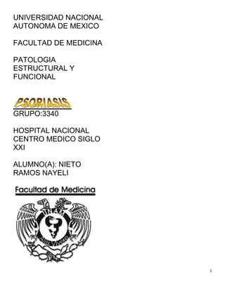 UNIVERSIDAD NACIONAL
AUTONOMA DE MEXICO

FACULTAD DE MEDICINA

PATOLOGIA
ESTRUCTURAL Y
FUNCIONAL




GRUPO:3340

HOSPITAL NACIONAL
CENTRO MEDICO SIGLO
XXI

ALUMNO(A): NIETO
RAMOS NAYELI




                       1
 
