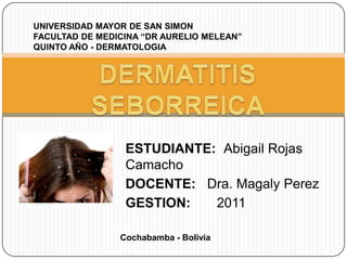 UNIVERSIDAD MAYOR DE SAN SIMON
FACULTAD DE MEDICINA “DR AURELIO MELEAN”
QUINTO AÑO - DERMATOLOGIA

ESTUDIANTE: Abigail Rojas
Camacho
DOCENTE: Dra. Magaly Perez
GESTION:
2011
Cochabamba - Bolivia

 