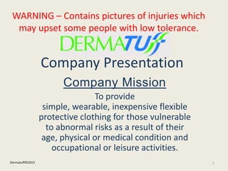 Company Presentation
Company Mission
To provide
simple, wearable, inexpensive flexible
protective clothing for those vulnerable
to abnormal risks as a result of their
age, physical or medical condition and
occupational or leisure activities.
1Dermatuff©2013
WARNING – Contains pictures of injuries which
may upset some people with low tolerance.
 