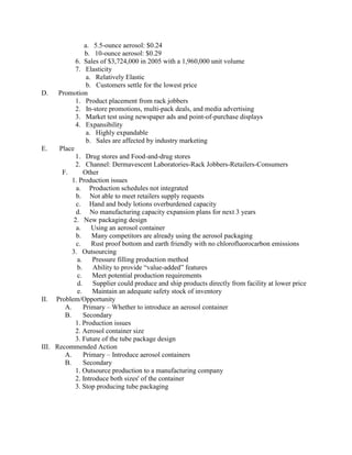 a. 5.5-ounce aerosol: $0.24
b. 10-ounce aerosol: $0.29
6. Sales of $3,724,000 in 2005 with a 1,960,000 unit volume
7. Elasticity
a. Relatively Elastic
b. Customers settle for the lowest price
D. Promotion
1. Product placement from rack jobbers
2. In-store promotions, multi-pack deals, and media advertising
3. Market test using newspaper ads and point-of-purchase displays
4. Expansibility
a. Highly expandable
b. Sales are affected by industry marketing
E.
Place
1. Drug stores and Food-and-drug stores
2. Channel: Dermavescent Laboratories-Rack Jobbers-Retailers-Consumers
F.
Other
1. Production issues
a. Production schedules not integrated
b. Not able to meet retailers supply requests
c. Hand and body lotions overburdened capacity
d. No manufacturing capacity expansion plans for next 3 years
2. New packaging design
a.
Using an aerosol container
b.
Many competitors are already using the aerosol packaging
c.
Rust proof bottom and earth friendly with no chlorofluorocarbon emissions
3. Outsourcing
a.
Pressure filling production method
b.
Ability to provide “value-added” features
c.
Meet potential production requirements
d.
Supplier could produce and ship products directly from facility at lower price
e.
Maintain an adequate safety stock of inventory
II. Problem/Opportunity
A.
Primary – Whether to introduce an aerosol container
B.
Secondary
1. Production issues
2. Aerosol container size
3. Future of the tube package design
III. Recommended Action
A.
Primary – Introduce aerosol containers
B.
Secondary
1. Outsource production to a manufacturing company
2. Introduce both sizes' of the container
3. Stop producing tube packaging

 