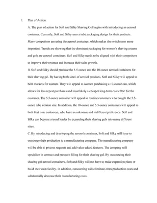 I.

Plan of Action
A. The plan of action for Soft and Silky Shaving Gel begins with introducing an aerosol
container. Currently, Soft and Silky uses a tube packaging design for their products.
Many competitors are using the aerosol container, which makes the switch even more
important. Trends are showing that the dominant packaging for women's shaving creams
and gels are aerosol containers. Soft and Silky needs to be aligned with their competitors
to improve their revenue and increase their sales growth.
B. Soft and Silky should produce the 5.5-ounce and the 10-ounce aerosol containers for
their shaving gel. By having both sizes' of aerosol products, Soft and Silky will appeal to
both markets for women. They will appeal to women purchasing a 10-ounce can, which
allows for less repeat purchases and most likely a cheaper long-term cost effect for the
customer. The 5.5-ounce container will appeal to routine customers who bought the 5.5ounce tube version size. In addition, the 10-ounce and 5.5-ounce containers will appeal to
both first time customers, who have an unknown and indifferent preference. Soft and
Silky can become a trend leader by expanding their shaving gels into many different
sizes.
C. By introducing and developing the aerosol containers, Soft and Silky will have to
outsource their production to a manufacturing company. The manufacturing company
will be able to process requests and add value-added features. The company will
specialize in contract and pressure filling for their shaving gel. By outsourcing their
shaving gel aerosol containers, Soft and Silky will not have to make expansion plans or
build their own facility. In addition, outsourcing will eliminate extra production costs and
substantially decrease their manufacturing costs.

 