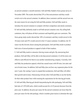 an aerosol container a smooth transition. Soft and Silky funded a focus group survey in
November 2005. The results showed that 25% of the noncustomers said they would
switch over to the aerosol container. In addition, these customers said the aerosol can was
the main reason for not using the Soft and Silky product. Soft and Silky needs to
introduce the aerosol container to compete with their competitors and satisfy customers.
B. Soft and Silky definitely needs to sell both aerosol container sizes. By selling both
containers, they will please all their customers and hopefully gain new customers. The
focus group study results showed that 20% of customers said they would convert to the
10-ounce style and 25% would convert to the 5.5-ounce container. In addition, the 10ounce was the favorite choice among the participants. Soft and Silky needs to produce
both sizes of aerosol products to appeal to both of their markets.
C. Soft and Silky needs to outsource shaving creams and gels. By outsourcing their
products, Soft and Silky will be able to develop aerosol containers. It will be more cost
effective and efficient for them to use another manufacturing company. Currently, Soft
and Silky has production capacity which has caused issues with fill rates, lost sales and
out-of-stock issues. In addition, Soft and Silky does not have any expansion plans for the
next 3 years. By waiting 3 years to expand their production, Soft and Silky will affect
their growth and revenue. Outsourcing will also allow Soft and Silky to use the facility
for their other product lines while meeting the expectations for the shaving gel trends.
D. Soft and Silky Shaving gel should stop producing the tube packaging. Soft and Silky
had sales of 1,953,668 units, which would account for a 0.32 percent decrease from the
prior year. In addition, the price per ounce for the aerosol containers are lower than the
price per ounce for the tube package, which is another great reason to eliminate this type

 