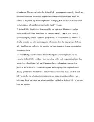 of packaging. The tube packaging for Soft and Silky is not as environmentally friendly as
the aerosol container. The aerosol supply would not use emission carbons, which are
harmful to the planet. By eliminating the tube packaging, Soft and Silky will have lower
costs, increased sales, and an environmental friendly product.
E. Soft and Silky should reject the proposal for market testing. The costs of market
testing would be $30,000. In addition, the company spent $35,000 to have a market
research company conduct four focus group studies. It does not seem cost effective to
develop a market test after learning quality information from the focus groups. Soft and
Silky should use the budget for the potential market test towards the development of the
aerosol containers.
F. Soft and Silky needs to increase their marketing and advertising efforts. For an
example, Soft and Silky could do e-mail marketing with e-mail coupons directly on their
smart phones. In addition, Soft and Silky can utilize social media to promote their
products. Social media is a free marketing tool. The company could emphasize their
shaving gels towards Pinterest since many women use this social media site. Soft and
Silky could also put advertisements in newspapers, magazines, and possibility even
billboards. These marketing and advertising efforts could allow Soft and Silky to increase
sales and revenue.

 