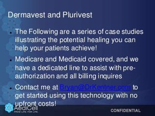 Dermavest and Plurivest
 The Following are a series of case studies
illustrating the potential healing you can
help your patients achieve!
 Medicare and Medicaid covered, and we
have a dedicated line to assist with pre-
authorization and all billing inquires
 Contact me at Bryan@DrKentner.com to
get started using this technology with no
upfront costs!
 