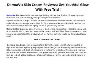 DermaVix Skin Cream Reviews: Get Youthful Glow
With Free Trial!
Dermavix Skin Cream is the best ever age defying solution that finishes off aging signs and
makes the user look stunningly younger with glorious skin tone.
Right skin care and a proper routine can provide the required nutrition to the skin which can
make it look much younger and radiant. So if you want to make your skin bright and smooth,
then inculcate the perfect anti ageing cream in your beauty routine.
Dermavix Skin Cream is a perfect formula to treat all the skin problems related to ageing and
works wonderfully on your skin to give it the perfect look and shine. Read our review to know
more amazing details of the product which will further motivate you to try this product today
itself.
What is Dermavix Skin Cream?
Dermavix Skin Cream is an anti ageing formula that has been scientifically formulated by
experts to treat the signs of ageing on your skin so that you can look young and feel beautiful.
It has been made with the best ingredients to restore the radiant and firm skin and improve
the overall skin tone to enhance your skin quality and make you look attractive. This is the best
formula to treat all the visible signs of ageing that appear on the skin and make it look worn
out and dull.
 