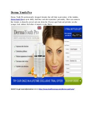 Derma Youth Pro 
Derma Youth Pro professionally designed formula that will help in prevention of the wrinkles, 
Derma Youth Proage spots deftly, dark lines and also rejuvenates personality. Skin care serum in 
this formula is clinically proved and cuts down the 10 years aged back and provides you the 
younger look without the bother of surgery or also Botox. 
Visit it! to get more information >>>>>> http://www.healthcaresup.com/derma-youth-pro/ 
