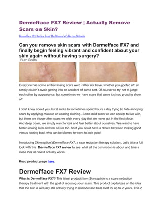 Dermefface FX7 Review | Actually Remove
Scars on Skin?
Dermefface FX7 Review from The Women’s Collective Website



Can you remove skin scars with Dermefface FX7 and
finally begin feeling vibrant and confident about your
skin again without having surgery?




Everyone has some embarrassing scars we’d rather not have, whether you goofed off, or
simply couldn’t avoid getting into an accident of some sort. Of course we try not to judge
each other by appearance, but sometimes we have scars that we’re just not proud to show
off.


I don’t know about you, but it sucks to sometimes spend hours a day trying to hide annoying
scars by applying makeup or wearing clothing. Some mild scars we can accept to live with,
but there are those other scars we wish every day that we never got in the first place.
And deep down, we simply want to look and feel better about ourselves. We want to have
better looking skin and feel sexier too. So if you could have a choice between looking good
versus looking bad, who can be blamed to want to look good!


Introducing Skinception’sDermefface FX7, a scar reduction therapy solution. Let’s take a full
look with this Dermefface FX7 review to see what all the commotion is about and take a
close look at how it actually works.


Read product page here.


Dermefface FX7 Review
What is Dermefface FX7? This latest product from Skinception is a scare reduction
therapy treatment with the goal of reducing your scars. This product capitalizes on the idea
that the skin is actually still actively trying to remodel and heal itself for up to 2 years. This 2
 