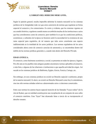 Licenciatura: Derecho
Derecho Mercantil
Unidad 1
El uso y reproducción de este material es exclusivamente para usos didácticos. www.ceuss.edu.mx
1.2 ORIGEN DEL DERECHO MERCANTIL.
Según la opinión general, resulta imposible delimitar la materia mercantil en los sistemas
jurídicos de la Antigüedad, toda vez que estos carecieron de normas que regularan en forma
especial al comercio y los comerciantes. Es cierto y evidente, que los sistemas vigentes en
ese estadio histórico, regularon cuando menos en embrión muchas de las instituciones o actos
que hoy consideramos como de comercio; pero también lo es que las condiciones políticas,
económicas y culturales de la época no hicieron sentir la necesidad de la existencia de una
rama especial para regularlos, de tal manera que tales actos constituían una especie
indiferenciada en la totalidad de los actos jurídicos. Las normas reguladoras de los actos
considerados ahora como de comercio carecían de autonomía y se encontraban dentro del
ámbito de las normas jurídicas generales o, cuando más dentro del Derecho Privado.
EDAD ANTIGUA.
El comercio, como fenómeno económico y social, se presentas en todas las épocas y lugares.
Por ello aún en los pueblos más antiguos pueden encontrarse normas aplicables al comercio,
o más bien, a algunas de las relaciones e instituciones a que aquella actividad da origen. Así
sucede en los sistemas jurídicos de Babilonia, Egipto, Grecia, Fenicia, Cartago, etc.
Sin embargo, en esos sistemas jurídicos no existió un Derecho especial o autónomo, propio
de la materia mercantil. Es decir, no existió un Derecho Mercantil como hoy lo entendemos,
sino tan sólo normas aisladas relativas a determinados actos o relaciones comerciales.
Entre esas normas los autores hacen especial mención de las llamadas "Leyes rodias" (de la
isla de Rodas), que en realidad constituyeron una recopilación de un conjunto de usos sobre
el comercio marítimo. Esas "leyes" han alcanzado fama a través de su incorporación al
derecho romano.
 