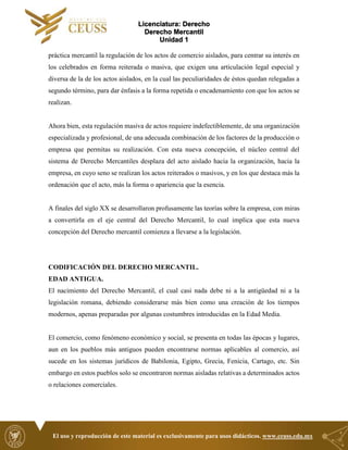 Licenciatura: Derecho
Derecho Mercantil
Unidad 1
El uso y reproducción de este material es exclusivamente para usos didácticos. www.ceuss.edu.mx
práctica mercantil la regulación de los actos de comercio aislados, para centrar su interés en
los celebrados en forma reiterada o masiva, que exigen una articulación legal especial y
diversa de la de los actos aislados, en la cual las peculiaridades de éstos quedan relegadas a
segundo término, para dar énfasis a la forma repetida o encadenamiento con que los actos se
realizan.
Ahora bien, esta regulación masiva de actos requiere indefectiblemente, de una organización
especializada y profesional, de una adecuada combinación de los factores de la producción o
empresa que permitas su realización. Con esta nueva concepción, el núcleo central del
sistema de Derecho Mercantiles desplaza del acto aislado hacia la organización, hacia la
empresa, en cuyo seno se realizan los actos reiterados o masivos, y en los que destaca más la
ordenación que el acto, más la forma o apariencia que la esencia.
A finales del siglo XX se desarrollaron profusamente las teorías sobre la empresa, con miras
a convertirla en el eje central del Derecho Mercantil, lo cual implica que esta nueva
concepción del Derecho mercantil comienza a llevarse a la legislación.
CODIFICACIÓN DEL DERECHO MERCANTIL.
EDAD ANTIGUA.
El nacimiento del Derecho Mercantil, el cual casi nada debe ni a la antigüedad ni a la
legislación romana, debiendo considerarse más bien como una creación de los tiempos
modernos, apenas preparadas por algunas costumbres introducidas en la Edad Media.
El comercio, como fenómeno económico y social, se presenta en todas las épocas y lugares,
aun en los pueblos más antiguos pueden encontrarse normas aplicables al comercio, así
sucede en los sistemas jurídicos de Babilonia, Egipto, Grecia, Fenicia, Cartago, etc. Sin
embargo en estos pueblos solo se encontraron normas aisladas relativas a determinados actos
o relaciones comerciales.
 