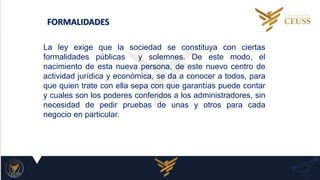 FORMALIDADES
La ley exige que la sociedad se constituya con ciertas
formalidades públicas y solemnes. De este modo, el
nacimiento de esta nueva persona, de este nuevo centro de
actividad jurídica y económica, se da a conocer a todos, para
que quien trate con ella sepa con que garantías puede contar
y cuales son los poderes conferidos a los administradores, sin
necesidad de pedir pruebas de unas y otros para cada
negocio en particular.
 