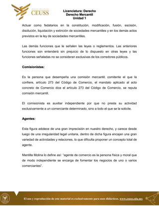 Licenciatura: Derecho
Derecho Mercantil
Unidad 1
El uso y reproducción de este material es exclusivamente para usos didácticos. www.ceuss.edu.mx
Actuar como fedatarios en la constitución, modificación, fusión, escisión,
disolución, liquidación y extinción de sociedades mercantiles y en los demás actos
previstos en la ley de sociedades mercantiles.
Las demás funciones que le señalen las leyes o reglamentos. Las anteriores
funciones son entenderá sin prejuicio de lo dispuesto en otras leyes y las
funciones señaladas no se consideran exclusivas de los corredores públicos.
Comisionistas:
Es la persona que desempeña una comisión mercantil; comitente el que la
confiere, artículo 273 del Código de Comercio, el mandato aplicado al acto
concreto de Comercio dice el artículo 273 del Código de Comercio, se reputa
comisión mercantil.
El comisionista es auxiliar independiente por que no presta su actividad
exclusivamente a un comerciante determinado, sino a todo el que se la solicite.
Agentes:
Esta figura adolece de una gran imprecisión en nuestro derecho, y carece desde
luego de una irregularidad legal unitaria, dentro de dicha figura encajan una gran
variedad de actividades y relaciones, lo que dificulta proponer un concepto total de
agente.
Mantilla Molina lo define así: “agente de comercio es la persona física y moral que
de modo independiente se encarga de fomentar los negocios de uno o varios
comerciantes”.
 