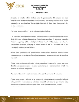 Licenciatura: Derecho
Derecho Mercantil
Unidad 2
El uso y reproducción de este material es exclusivamente para usos didácticos. www.ceuss.edu.mx
2.14 LOS CORREDORES
Se define al corredor público titulado como el agente auxiliar del comercio con cuya
intervención se proponen y ajusta los actos, contratos y convenios y se certifican los hechos
mercantiles, el artículo citado fue derogado, junto con él título 3 del libro primero del
código de comercio.
Por lo que se rigen por la Ley de correduría de carácter Federal.
Los corredores desempeñan meramente funciones de mediación en negocios mercantiles,
desde 1970, por reforma al Código de Comercio en su artículo 51 agregaron a esta las
funciones de perito y fedatario. La ley federal de correduría pública agrega a las anteriores
las funciones de asesor jurídico y de árbitro artículo 6° LFCP. De acuerdo con la ley,
corresponde a los corredores públicos.
Actuar como agente mediador, para transmitir e intercambiar propuestas entre dos o más
partes y asesorar en la celebración o ajuste de cualquier contrato o convenio de naturaleza
mercantil.
Actuar como perito mercantil, para estimar, cuantificar y valorar los bienes, servicios,
derechos y obligaciones que se sometan a su consideración, por nombramiento privado por
mandato de autoridad competente.
Asesorar jurídicamente a los comerciantes en las actividades propias de comercio.
Actuar como árbitro, a solicitud de las partes en la solución de controversias derivadas de
actos, contratos o convenios de naturaleza mercantil, así como las que resulten entre
proveedores y consumidores, de acuerdo con la ley de la materia es decir, la LFPC.
 