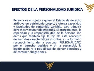 EFECTOS DE LA PERSONALIDAD JURIDICA
Persona es el sujeto a quien el Estado de derecho
atribuye un patrimonio propio, y otorga capacidad
y facultades de contenido variable, para adquirir
derechos y asumir obligaciones. El otorgamiento, la
capacidad y la responsabilidad de la persona son
datos que también fija la ley. De este concepto
derivan dos características distintas: a) la formal o
reconocimiento de la persona (PERSONALIDAD)
por el derecho positivo y b) la sustancial, la
legitimación y la posibilidad de ejercer derechos y
de contraer obligaciones.
 