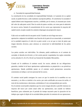 Licenciatura: Derecho
Derecho Mercantil
Unidad 3
El uso y reproducción de este material es exclusivamente para usos didácticos. www.ceuss.edu.mx
c) Sociedad de responsabilidad limitada.
La constitución de las sociedades de responsabilidad limitada o el aumento de su capital
social, no podrá llevarse a cabo mediante suscripción pública. Al constituirse la sociedad el
capital deberá estar íntegramente suscrito y exhibido, por lo menos, el cincuenta por ciento
del valor de cada parte social. Para la cesión de partes sociales, así como para la admisión
de nuevos socios, bastará el consentimiento de los socios que representen la mayoría del
capital social, excepto cuando los estatutos dispongan una proporción mayor.
Cada socio no tendrá más de una parte social. Cuando un socio haga una nueva
aportación o adquiera la totalidad o una fracción de la parte de un coasociado, se aumentará
en la cantidad respectiva el valor de su parte social, a no ser que se trate de partes que
tengan derechos diversos, pues entonces se conservará la individualidad de las partes
sociales.
Las partes sociales son indivisibles. No obstante, podrá establecerse en el contrato de
sociedad, el derecho de división y el de cesión parcial, respetándose las reglas contenidas
en los artículos 61, 62, 65 y 66 de Ley General de Sociedades Mercantiles.
Cuando así lo establezca el contrato social, los socios, además de sus obligaciones
generales, tendrán la de hacer aportaciones suplementarias en proporción a sus primitivas
aportaciones. Queda prohibido pactar en el contrato social prestaciones accesorias
consistentes en trabajo o servicio personal de los socios.
El contrato social podrá consignar los casos en que la reunión de la asamblea no sea
necesaria, y en ellos se remitirá a los socios, por carta certificada con acuse de recibo, el
texto de las resoluciones o decisiones, emitiéndose el voto correspondiente por escrito.
En el contrato social podrá estipularse que los socios tengan derecho a percibir intereses no
mayores del nueve por ciento anual sobre sus aportaciones, aun cuando no hubiere
beneficios; pero solamente por el período de tiempo necesario para la ejecución de los
trabajos que según el objeto de la sociedad deban preceder al comienzo de sus operaciones,
 