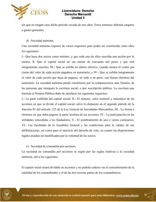 Licenciatura: Derecho
Derecho Mercantil
Unidad 3
El uso y reproducción de este material es exclusivamente para usos didácticos. www.ceuss.edu.mx
sin que en ningún caso dicho período exceda de tres años. Estos intereses deberán cargarse
a gastos generales.
d) Sociedad anónima.
Una sociedad anónima requiere de varios requisitos para poder ser constituida, entre ellos
los siguientes:
I.- Que haya dos socios como mínimo, y que cada uno de ellos suscriba una acción por lo
menos; II. Que el capital social no sea menor de cincuenta mil pesos y que esté
íntegramente suscrito; III.- Que se exhiba en dinero efectivo, cuando menos el veinte por
ciento del valor de cada acción pagadera en numerario, y IV.- Que se exhiba íntegramente
el valor de cada acción que haya de pagarse, en todo o en parte, con bienes distintos del
numerario. La sociedad anónima puede constituirse por la comparecencia ante Notario, de
las personas que otorguen la escritura social, o por suscripción pública. La escritura que
formula el Notario Público debe de satisfacer los siguientes requisitos:
I.- La parte exhibida del capital social; II.- El número, valor nominal y naturaleza de las
acciones en que se divide el capital social, salvo lo dispuesto en el segundo párrafo de la
fracción IV del artículo 125 de la Ley General de Sociedades Mercantiles; III.- La forma y
términos en que deba pagarse la parte insoluta de las acciones; IV.- La participación en las
utilidades concedidas a los fundadores; V.- El nombramiento de uno o varios comisarios;
VI.- Las facultades de la Asamblea General y las condiciones para la validez de sus
deliberaciones, así como para el ejercicio del derecho de voto, en cuanto las disposiciones
legales puedan ser modificadas por la voluntad de los socios.
e) Sociedad de comandita por acciones.
La sociedad en comandita por acciones se regirá por las reglas relativas a la sociedad
anónima, salvo los siguientes:
El capital social estará dividido en acciones y no podrán cederse sin el consentimiento de la
totalidad de los comanditados y el de las dos terceras partes de los comanditarios.
 