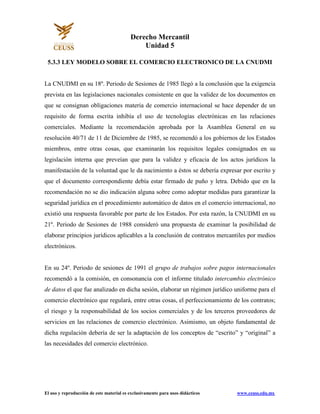 El uso y reproducción de este material es exclusivamente para usos didácticos www.ceuss.edu.mx
Derecho Mercantil
Unidad 5
5.3.3 LEY MODELO SOBRE EL COMERCIO ELECTRONICO DE LA CNUDMI
La CNUDMI en su 18º. Periodo de Sesiones de 1985 llegó a la conclusión que la exigencia
prevista en las legislaciones nacionales consistente en que la validez de los documentos en
que se consignan obligaciones materia de comercio internacional se hace depender de un
requisito de forma escrita inhibía el uso de tecnologías electrónicas en las relaciones
comerciales. Mediante la recomendación aprobada por la Asamblea General en su
resolución 40/71 de 11 de Diciembre de 1985, se recomendó a los gobiernos de los Estados
miembros, entre otras cosas, que examinarán los requisitos legales consignados en su
legislación interna que preveían que para la validez y eficacia de los actos jurídicos la
manifestación de la voluntad que le da nacimiento a éstos se debería expresar por escrito y
que el documento correspondiente debía estar firmado de puño y letra. Debido que en la
recomendación no se dio indicación alguna sobre como adoptar medidas para garantizar la
seguridad jurídica en el procedimiento automático de datos en el comercio internacional, no
existió una respuesta favorable por parte de los Estados. Por esta razón, la CNUDMI en su
21º. Periodo de Sesiones de 1988 consideró una propuesta de examinar la posibilidad de
elaborar principios jurídicos aplicables a la conclusión de contratos mercantiles por medios
electrónicos.
En su 24º. Periodo de sesiones de 1991 el grupo de trabajos sobre pagos internacionales
recomendó a la comisión, en consonancia con el informe titulado intercambio electrónico
de datos el que fue analizado en dicha sesión, elaborar un régimen jurídico uniforme para el
comercio electrónico que regulará, entre otras cosas, el perfeccionamiento de los contratos;
el riesgo y la responsabilidad de los socios comerciales y de los terceros proveedores de
servicios en las relaciones de comercio electrónico. Asimismo, un objeto fundamental de
dicha regulación debería de ser la adaptación de los conceptos de “escrito” y “original” a
las necesidades del comercio electrónico.
 