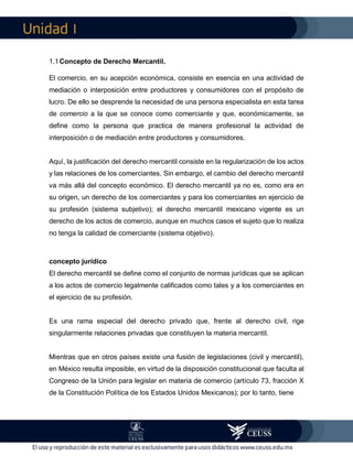 I
1.1Concepto de Derecho Mercantil.
El comercio, en su acepción económica, consiste en esencia en una actividad de
mediación o interposición entre productores y consumidores con el propósito de
lucro. De ello se desprende la necesidad de una persona especialista en esta tarea
de comercio a la que se conoce como comerciante y que, económicamente, se
define como la persona que practica de manera profesional la actividad de
interposición o de mediación entre productores y consumidores.
Aquí, la justificación del derecho mercantil consiste en la regularización de los actos
y las relaciones de los comerciantes. Sin embargo, el cambio del derecho mercantil
va más allá del concepto económico. El derecho mercantil ya no es, como era en
su origen, un derecho de los comerciantes y para los comerciantes en ejercicio de
su profesión (sistema subjetivo); el derecho mercantil mexicano vigente es un
derecho de los actos de comercio, aunque en muchos casos el sujeto que lo realiza
no tenga la calidad de comerciante (sistema objetivo).
concepto jurídico
El derecho mercantil se define como el conjunto de normas jurídicas que se aplican
a los actos de comercio legalmente calificados como tales y a los comerciantes en
el ejercicio de su profesión.
Es una rama especial del derecho privado que, frente al derecho civil, rige
singularmente relaciones privadas que constituyen la materia mercantil.
Mientras que en otros países existe una fusión de legislaciones (civil y mercantil),
en México resulta imposible, en virtud de la disposición constitucional que faculta al
Congreso de la Unión para legislar en materia de comercio (artículo 73, fracción X
de la Constitución Política de los Estados Unidos Mexicanos); por lo tanto, tiene
 