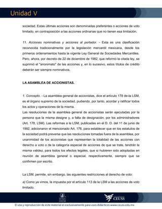 V
los siguientes asuntos: prórroga de la duración de la sociedad, su disolución
anticipada, cambio de "objeto" o de nacionalidad, transformación o fusión de la
sociedad. Estas últimas acciones son denominadas preferentes o acciones de voto
limitado, en contraposición a las acciones ordinarias que no tienen esa limitación.
11. Acciones nominativas y acciones al portador. - Esta es una clasificación
reconocida tradicionalmente por la legislación mercantil mexicana, desde los
primeros ordenamientos hasta la vigente Ley General de Sociedades Mercantiles.
Pero, ahora, por decreto de 22 de diciembre de 1982, que reformó la citada ley, se
suprimió el "anonimato" de las acciones y, en lo sucesivo, estos títulos de crédito
deberán ser siempre nominativos.
LA ASAMBLEA DE ACCIONISTAS.
1. Concepto. - La asamblea general de accionistas, dice el artículo 178 de-la LSM,
es el órgano supremo de la sociedad, pudiendo, por tanto, acordar y ratificar todos
los actos y operaciones de la misma.
Las resoluciones de la asamblea general de accionistas serán ejecutadas por la
persona que la misma designe y, a falta de designación, por los administradores
(Art. 178, LSM). Las reformas a la LSM, publicadas en el D. O. del 11 de junio de
1992, adicionaron el mencionado Art. 178, para establecer que en los estatutos de
la sociedad podrá preverse que las resoluciones tomadas fuera de la asamblea, por
unanimidad de los accionistas que representen la totalidad de las acciones con
derecho a voto o de la categoría especial de acciones de que se trate, tendrán la
misma validez, para todos los efectos legales, que si hubieren sido adoptadas en
reunión de asamblea general o especial, respectivamente, siempre que se
confirmen por escrito.
 