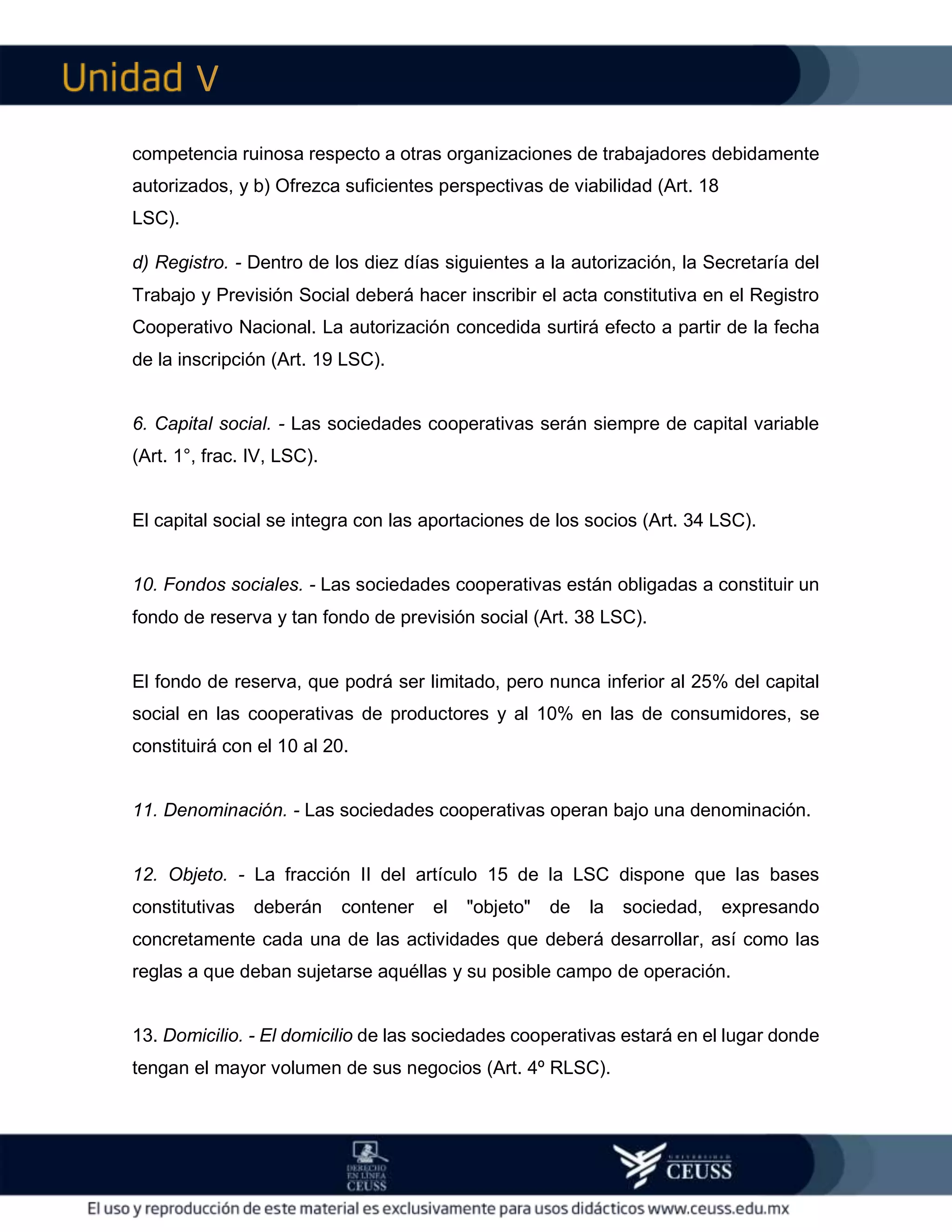 V
competencia ruinosa respecto a otras organizaciones de trabajadores debidamente
autorizados, y b) Ofrezca suficientes perspectivas de viabilidad (Art. 18
LSC).
d) Registro. - Dentro de los diez días siguientes a la autorización, la Secretaría del
Trabajo y Previsión Social deberá hacer inscribir el acta constitutiva en el Registro
Cooperativo Nacional. La autorización concedida surtirá efecto a partir de la fecha
de la inscripción (Art. 19 LSC).
6. Capital social. - Las sociedades cooperativas serán siempre de capital variable
(Art. 1°, frac. IV, LSC).
El capital social se integra con las aportaciones de los socios (Art. 34 LSC).
10. Fondos sociales. - Las sociedades cooperativas están obligadas a constituir un
fondo de reserva y tan fondo de previsión social (Art. 38 LSC).
El fondo de reserva, que podrá ser limitado, pero nunca inferior al 25% del capital
social en las cooperativas de productores y al 10% en las de consumidores, se
constituirá con el 10 al 20.
11. Denominación. - Las sociedades cooperativas operan bajo una denominación.
12. Objeto. - La fracción II del artículo 15 de la LSC dispone que las bases
constitutivas deberán contener el "objeto" de la sociedad, expresando
concretamente cada una de las actividades que deberá desarrollar, así como las
reglas a que deban sujetarse aquéllas y su posible campo de operación.
13. Domicilio. - El domicilio de las sociedades cooperativas estará en el lugar donde
tengan el mayor volumen de sus negocios (Art. 4º RLSC).
 
