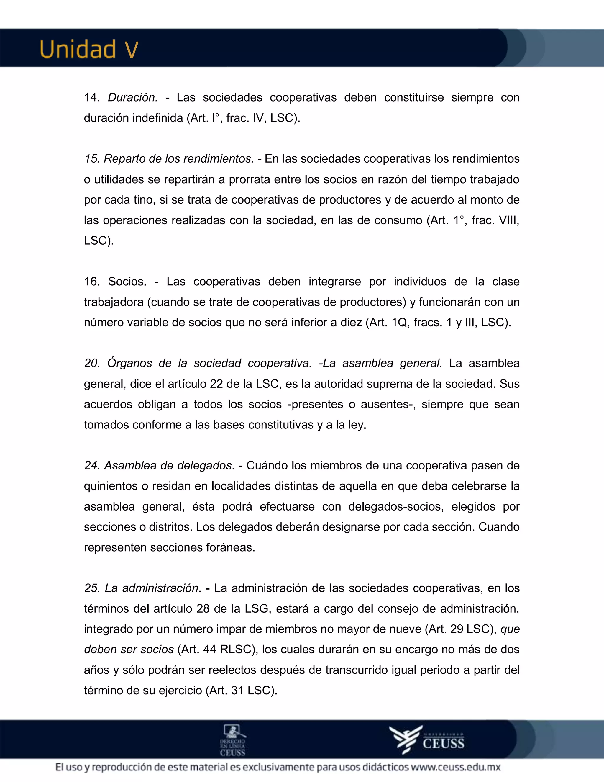 V
14. Duración. - Las sociedades cooperativas deben constituirse siempre con
duración indefinida (Art. l°, frac. IV, LSC).
15. Reparto de los rendimientos. - En las sociedades cooperativas los rendimientos
o utilidades se repartirán a prorrata entre los socios en razón del tiempo trabajado
por cada tino, si se trata de cooperativas de productores y de acuerdo al monto de
las operaciones realizadas con la sociedad, en las de consumo (Art. 1°, frac. VIII,
LSC).
16. Socios. - Las cooperativas deben integrarse por individuos de la clase
trabajadora (cuando se trate de cooperativas de productores) y funcionarán con un
número variable de socios que no será inferior a diez (Art. 1Q, fracs. 1 y III, LSC).
20. Órganos de la sociedad cooperativa. -La asamblea general. La asamblea
general, dice el artículo 22 de la LSC, es la autoridad suprema de la sociedad. Sus
acuerdos obligan a todos los socios -presentes o ausentes-, siempre que sean
tomados conforme a las bases constitutivas y a la ley.
24. Asamblea de delegados. - Cuándo los miembros de una cooperativa pasen de
quinientos o residan en localidades distintas de aquella en que deba celebrarse la
asamblea general, ésta podrá efectuarse con delegados-socios, elegidos por
secciones o distritos. Los delegados deberán designarse por cada sección. Cuando
representen secciones foráneas.
25. La administración. - La administración de las sociedades cooperativas, en los
términos del artículo 28 de la LSG, estará a cargo del consejo de administración,
integrado por un número impar de miembros no mayor de nueve (Art. 29 LSC), que
deben ser socios (Art. 44 RLSC), los cuales durarán en su encargo no más de dos
años y sólo podrán ser reelectos después de transcurrido igual periodo a partir del
término de su ejercicio (Art. 31 LSC).
 