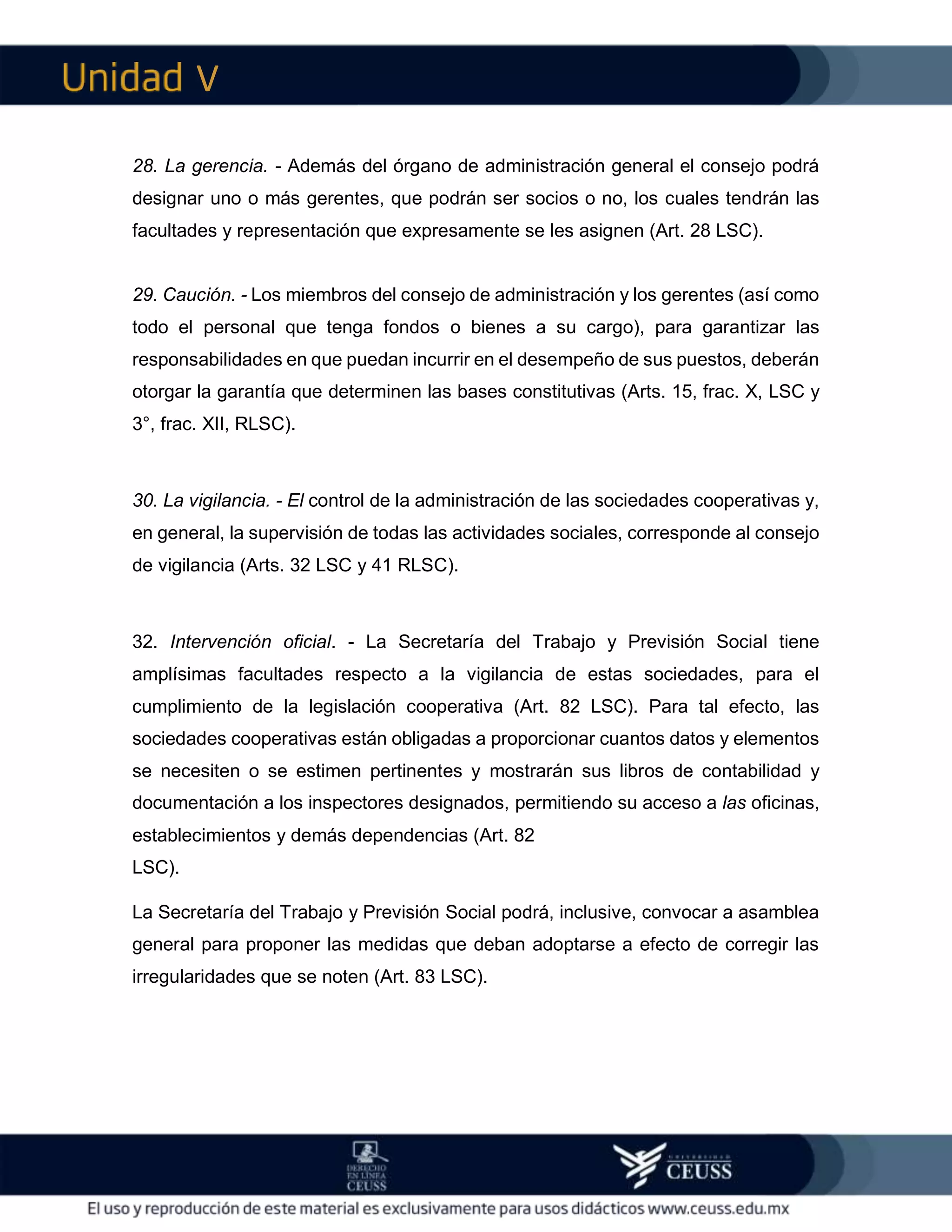 V
28. La gerencia. - Además del órgano de administración general el consejo podrá
designar uno o más gerentes, que podrán ser socios o no, los cuales tendrán las
facultades y representación que expresamente se les asignen (Art. 28 LSC).
29. Caución. - Los miembros del consejo de administración y los gerentes (así como
todo el personal que tenga fondos o bienes a su cargo), para garantizar las
responsabilidades en que puedan incurrir en el desempeño de sus puestos, deberán
otorgar la garantía que determinen las bases constitutivas (Arts. 15, frac. X, LSC y
3°, frac. XII, RLSC).
30. La vigilancia. - El control de la administración de las sociedades cooperativas y,
en general, la supervisión de todas las actividades sociales, corresponde al consejo
de vigilancia (Arts. 32 LSC y 41 RLSC).
32. Intervención oficial. - La Secretaría del Trabajo y Previsión Social tiene
amplísimas facultades respecto a la vigilancia de estas sociedades, para el
cumplimiento de la legislación cooperativa (Art. 82 LSC). Para tal efecto, las
sociedades cooperativas están obligadas a proporcionar cuantos datos y elementos
se necesiten o se estimen pertinentes y mostrarán sus libros de contabilidad y
documentación a los inspectores designados, permitiendo su acceso a las oficinas,
establecimientos y demás dependencias (Art. 82
LSC).
La Secretaría del Trabajo y Previsión Social podrá, inclusive, convocar a asamblea
general para proponer las medidas que deban adoptarse a efecto de corregir las
irregularidades que se noten (Art. 83 LSC).
 