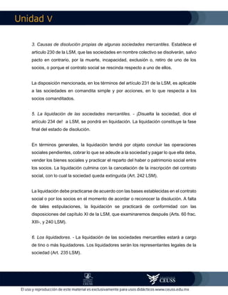 V
3. Causas de disolución propias de algunas sociedades mercantiles. Establece el
articulo 230 de la LSM, que las sociedades en nombre colectivo se disolverán, salvo
pacto en contrario, por la muerte, incapacidad, exclusión o, retiro de uno de los
socios, o porque el contrato social se rescinda respecto a uno de ellos.
La disposición mencionada, en los términos del artículo 231 de la LSM, es aplicable
a las sociedades en comandita simple y por acciones, en lo que respecta a los
socios comanditados.
5. La liquidación de las sociedades mercantiles. - ¡Disuelta la sociedad, dice el
artículo 234 de! a LSM, se pondrá en liquidación. La liquidación constituye la fase
final del estado de disolución.
En términos generales, la liquidación tendrá por objeto concluir las operaciones
sociales pendientes, cobrar lo que se adeude a la sociedad y pagar lo que ella deba,
vender los bienes sociales y practicar el reparto del haber o patrimonio social entre
los socios. La liquidación culmina con la cancelación de la inscripción del contrato
social, con lo cual la sociedad queda extinguida (Art. 242 LSM).
La liquidación debe practicarse de acuerdo con las bases establecidas en el contrato
social o por los socios en el momento de acordar o reconocer la disolución. A falta
de tales estipulaciones, la liquidación se practicará de conformidad con las
disposiciones del capítulo XI de la LSM, que examinaremos después (Arts. 60 frac.
XIII-, y 240 LSM).
6. Los liquidadores. - La liquidación de las sociedades mercantiles estará a cargo
de tino o más liquidadores. Los liquidadores serán los representantes legales de la
sociedad (Art. 235 LSM).
 