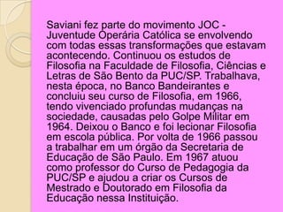 Saviani fez parte do movimento JOC -
Juventude Operária Católica se envolvendo
com todas essas transformações que estavam
acontecendo. Continuou os estudos de
Filosofia na Faculdade de Filosofia, Ciências e
Letras de São Bento da PUC/SP. Trabalhava,
nesta época, no Banco Bandeirantes e
concluiu seu curso de Filosofia, em 1966,
tendo vivenciado profundas mudanças na
sociedade, causadas pelo Golpe Militar em
1964. Deixou o Banco e foi lecionar Filosofia
em escola pública. Por volta de 1966 passou
a trabalhar em um órgão da Secretaria de
Educação de São Paulo. Em 1967 atuou
como professor do Curso de Pedagogia da
PUC/SP e ajudou a criar os Cursos de
Mestrado e Doutorado em Filosofia da
Educação nessa Instituição.
 