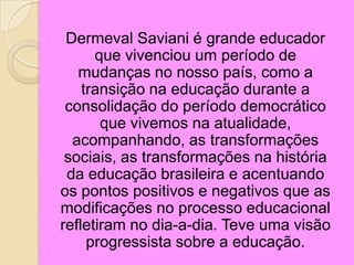Dermeval Saviani é grande educador
que vivenciou um período de
mudanças no nosso país, como a
transição na educação durante a
consolidação do período democrático
que vivemos na atualidade,
acompanhando, as transformações
sociais, as transformações na história
da educação brasileira e acentuando
os pontos positivos e negativos que as
modificações no processo educacional
refletiram no dia-a-dia. Teve uma visão
progressista sobre a educação.
 