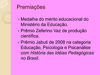 Premiações
 Medalha do mérito educacional do
Ministério da Educação.
 Prêmio Zeferino Vaz de produção
científica.
 Prêmio Jabuti de 2008 na categoria
Educação, Psicologia e Psicanálise
com História das Idéias Pedagógicas
no Brasil.
 