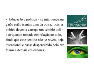 Educação e política – se interpenetram e não estão isentas uma da outra,  pois  a prática docente carrega um sentido polí –tico quando tomada em relação ao todo,ainda que esse sentido não se revele, sejaintencional e passe despercebido pelo professor e demais educadores.