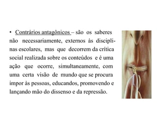 Contrários antagônicos – são  os  saberesnão   necessariamente,  externos  às  discipli-nas escolares,  mas  que  decorrem da críticasocial realizada sobre os conteúdos  e é umaação   que   ocorre,   simultaneamente,  comuma  certa  visão  de  mundo que se procuraimpor às pessoas, educandos, promovendo elançando mão do dissenso e da repressão.