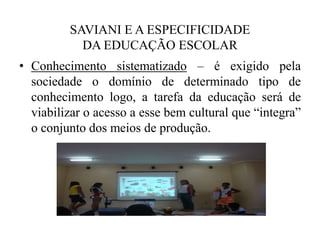 SAVIANI E A ESPECIFICIDADE DA EDUCAÇÃO ESCOLARConhecimento sistematizado– é exigido pela sociedade o domínio de determinado tipo de conhecimento logo, a tarefa da educação será de viabilizar o acesso a esse bem cultural que “integra” o conjunto dos meios de produção.
