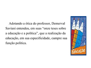 	Adotando a ótica do professor, DemervalSaviani entendeu, em suas “onze teses sobrea educação e a política”, que a realização daeducação, em sua especificidade, cumpre suafunção política.