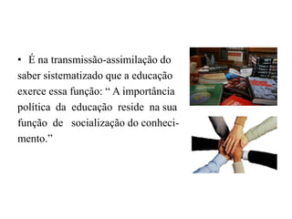É na transmissão-assimilação do saber sistematizado que a educação exerce essa função: “ A importância política  da  educação  reside  na suafunção  de   socialização do conheci-mento.”
