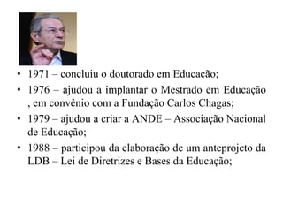 1971 – concluiu o doutorado em Educação;1976 – ajudou a implantar o Mestrado em Educação , em convênio com a Fundação Carlos Chagas;1979 – ajudou a criar a ANDE – Associação Nacional de Educação;1988 – participou da elaboração de um anteprojeto da LDB – Lei de Diretrizes e Bases da Educação;