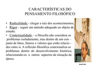   CARACTERÍSTICAS DO    PENSAMENTO FILOSÓFICORadicalidade- chegar a raiz dos acontecimentos;Rigor - seguir um método adequado ao objeto deestudo;Contextualidade– a filosofia não considera os problemas isoladamente, mas dentro de um con – junto de fatos, fatores e valores que estão relacio -dos entre si. A reflexão filosófica contextualiza os problemas  dentro  do  desenvolvimento  histórico, relacionando-os  a  outros  aspectos da situação da época. 