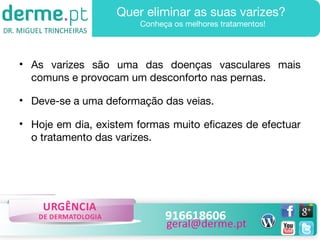 Quer eliminar as suas varizes?
Conheça os melhores tratamentos!

• As varizes são uma das doenças vasculares mais
comuns e provocam um desconforto nas pernas.
• Deve-se a uma deformação das veias.
• Hoje em dia, existem formas muito eficazes de efectuar
o tratamento das varizes.

 