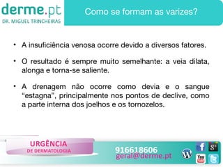 Como se formam as varizes?

• A insuficiência venosa ocorre devido a diversos fatores.
• O resultado é sempre muito semelhante: a veia dilata,
alonga e torna-se saliente.
• A drenagem não ocorre como devia e o sangue
“estagna”, principalmente nos pontos de declive, como
a parte interna dos joelhos e os tornozelos.

 