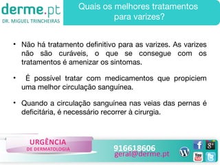 Quais os melhores tratamentos
para varizes?
• Não há tratamento definitivo para as varizes. As varizes
não são curáveis, o que se consegue com os
tratamentos é amenizar os sintomas.
•

É possível tratar com medicamentos que propiciem
uma melhor circulação sanguínea.

• Quando a circulação sanguínea nas veias das pernas é
deficitária, é necessário recorrer à cirurgia.

 