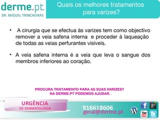 Quais os melhores tratamentos
para varizes?
•

A cirurgia que se efectua às varizes tem como objectivo
remover a veia safena interna  e proceder à laqueação 
de todas as veias perfurantes visíveis.

• A veia safena interna é a veia que leva o sangue dos
membros inferiores ao coração.

PROCURA TRATAMENTO PARA AS SUAS VARIZES?
NA DERME.PT PODEMOS AJUDAR.

 
