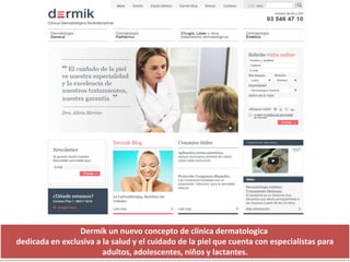 Dermik un nuevo concepto de clínica dermatologica
dedicada en exclusiva a la salud y el cuidado de la piel que cuenta con especialistas para
adultos, adolescentes, niños y lactantes.
 
