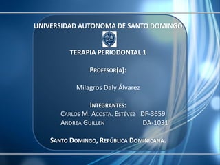 UNIVERSIDAD AUTONOMA DE SANTO DOMINGO


          TERAPIA PERIODONTAL 1

                PROFESOR(A):

            Milagros Daly Álvarez

                INTEGRANTES:
       CARLOS M. ACOSTA. ESTÉVEZ DF-3659
       ANDREA GUILLEN            DA-1031

    SANTO DOMINGO, REPÚBLICA DOMINICANA.
 