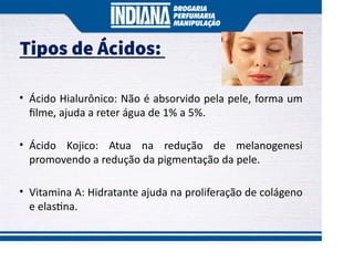 Tipos de Ácidos:
• Ácido Hialurônico: Não é absorvido pela pele, forma um
ﬁlme, ajuda a reter água de 1% a 5%.
• Ácido Kojico: Atua na redução de melanogenesi
promovendo a redução da pigmentação da pele.
• Vitamina A: Hidratante ajuda na proliferação de colágeno
e elas na.
 